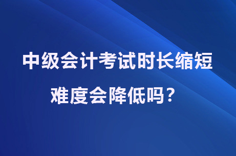 中级会计考试时长缩短，难度会降低吗？.jpg