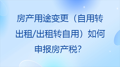 房产用途变更（自用转出租/出租转自用）如何申报房产税？2026最新政策与实操指南